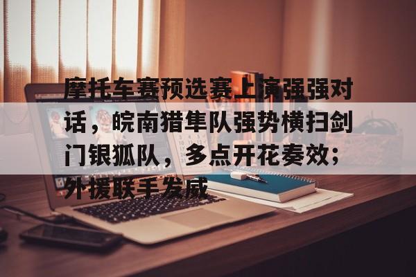 开云APP-关于摩托车赛预选赛上演强强对话，皖南猎隼队强势横扫剑门银狐队，多点开花奏效；外援联手发威的信息