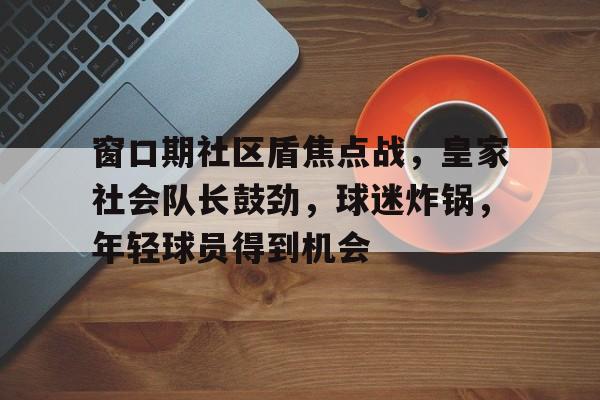 开云官网-窗口期社区盾焦点战，皇家社会队长鼓劲，球迷炸锅，年轻球员得到机会的简单介绍